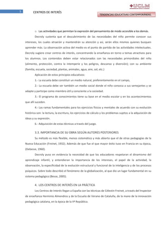 5

CENTROS DE INTERÉS

TENDENCIAS EDUCATIVAS CONTEMPORÁNEAS.

o Las actividades que permitan la expresión del pensamiento de modo accesible a los demás.
Decroly sustenta que el descubrimiento de las necesidades del niño permite conocer sus
intereses, los cuales atraerán y mantendrán su atención y así, serán ellos mismos quienes busquen
aprender más. La observación activa del medio es el punto de partida de las actividades intelectuales.
Decroly sugiere crear centros de interés, concentrando la enseñanza en torno a temas atractivos para
los alumnos. Los contenidos deben estar relacionados con las necesidades primordiales del niño
(alimento, protección, contra la intemperie y los peligros, descanso y diversión); con su ambiente
(familia, escuela, sociedad, plantas, animales, agua, aire, sol, etc.)
Aplicación de estos principios educativos:
1.- La escuela debe constituir un medio natural, preferentemente en el campo,
2.- La escuela debe ser también un medio social donde el niño conozca a sus semejantes y se
adapte y participe como miembro útil y consciente a la sociedad.
3.- El programa de conocimientos tiene su base en el medio escolar y en los acontecimientos
que allí suceden.
4.- Las ramas fundamentales para los ejercicios físicos y mentales de acuerdo con su evolución
histórica son: la lectura, la escritura, los ejercicios de cálculo y los problemas sujetos a la adquisición de
ideas y su expresión.
6.- Adquisición de estas técnicas a través del juego.

3.3. IMPORTANCIA DE SU OBRA SEGÚN AUTORES POSTERIORES
Su método es más flexible, menos sistemático y más abierto que el de otras pedagogías de la
Nueva Educación (Freinet, 1932). Además de que fue el que mayor éxito tuvo en Francia en su época,
(Debesse, 1960).
Decroly puso en evidencia la necesidad de que los educadores respetaran el dinamismo del
aprendizaje infantil, y entendieran la importancia de los intereses, el papel de la actividad, la
observación, la especificidad de la evolución estructural y funcional de la inteligencia y de los procesos
psíquicos. Sobre todo describió el fenómeno de la globalización, al que dio un lugar fundamental en su
sistema pedagógico (Besse, 2005).

4. LOS CENTROS DE INTERÉS EN LA PRÁCTICA
Los Centros de Interés llegan a España con las técnicas de Célestin Freinet, a través del Inspector
de enseñanza Herminio Almendros y de la Escuela de Verano de Cataluña, de la mano de la innovación
pedagógica catalana, en la época de la IIª República.

 