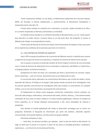 6

CENTROS DE INTERÉS

TENDENCIAS EDUCATIVAS CONTEMPORÁNEAS.

Tienen importancia también, en esa época, el Movimiento Cooperativo de la Escuela Popular,
MCEP, de Granada, la Revista Colaboración, y, posteriormente, el Movimiento Asambleario y
Cooperativo de los años 60 y 70.
Freinet estuvo siempre en contacto con la naturaleza, su escuela estaba centrada en el niño y
en su interés respetando su libertad y estimulando su creatividad.
Su método natural, basado en un ambiente favorable al descubrimiento, y en sus “clases paseo”
para descubrir el medio natural y humano llevan al uso del texto libre, del limógrafo, la revista, la
Biblioteca de trabajo, la correspondencia escolar,…
Freinet toma de Decroly los Centros de interés como herramienta de trabajo en clase, que parte
de las experiencias cotidianas de las personas que viven en el entorno.

4.1. LOS CENTROS DE INTERÉS EN ALBACETE
Hacia 1970 un grupo de profesores de la provincia de Albacete marcha a Cataluña para conocer
y organizar las Escuelas de Verano en la provincia, e implantar los Centros de Interés en las escuelas.
Con su puesta en práctica se pretende estudiar de forma integral el entorno de una comunidad
rural, a través de técnicas de observación de las costumbres y tradiciones, del folklore, el medio físico,
el lenguaje popular, los factores históricos,…
Desaparecen los libros de texto, son sustituidos por libros y documentos de consulta, mapas,
planes catastrales,… y por los mismos documentos que se van elaborando en clase.
Es una escuela activa, adecuada a las características del alumno, que a través de salidas y visitas
aprenden del entorno. El trabajo es en equipo. Cada equipo estudia una parte de la investigación. Esto
les permite aprender unas técnicas de investigación útiles para ampliar su conocimiento, en cualquier
ámbito, y no es una mera transmisión y acumulación de conocimientos.
En Globalización se utilizan cuatro lenguajes: oral/escrito, matemático, mímico y plástico. Las
áreas del saber (lengua, matemáticas, conocimiento del medio, artística, idiomas,…). Pero determinados
contenidos de esas áreas no tienen cabida en el núcleo temático globalizado, entonces se trabajan de
forma específica, en un tiempo dedicado exclusivamente a ello, como actividades de refuerzo y
ampliación.
Para abordar el estudio globalizado del medio se desarrollan estrategias que se inician con
preguntas, facilitando la búsqueda de información por parte del profesor, utilizando soportes
instrumentales, formulando hipótesis, con discusiones en grupo y debates.
Elementos utilizados en clase:
-

texto libre, los alumnos escriben, por ejemplo, sobre lo que han hecho el día anterior. Se

elige un texto que es escrito en la pizarra. A partir de ese texto se estudiaba gramática: vocabulario,
expresiones,… y se hacían las correcciones pertinentes,

 
