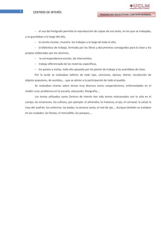 7

CENTROS DE INTERÉS

TENDENCIAS EDUCATIVAS CONTEMPORÁNEAS.

- el uso del limógrafo permitía la reproducción de copias de ese texto, en las que se trabajaba,
y se guardaban a lo largo del año,
- la revista escolar, muestra los trabajos a lo largo de todo el año,
- la biblioteca de trabajo, formada por los libros y documentos conseguidos para la clase y los
propios elaborados por los alumnos,
-

la correspondencia escolar, de intercambio,

- trabajo diferenciado de las materias específicas,
- los paseos y visitas, todo ello apoyado por los planes de trabajo y las asambleas de clase.
Por la tarde se realizaban talleres de todo tipo, canciones, danzas, títeres, recolección de
objetos populares, de vestidos,… que se abrían a la participación de todo el pueblo.
Se realizaban charlas sobre temas muy diversos como cooperativismo, enfermedades en el
medio rural, problemas en la escuela, educación, fotografía,…
Los temas utilizados como Centros de Interés han sido temas relacionados con la vida en el
campo, las estaciones, los cultivos, por ejemplo: el almendro; la matanza; el ajo; el carnaval; la salud; la
rosa del azafrán; los entierros; las bodas; la semana santa; el mal de ojo,… Aunque también se trataban
en las ciudades: las fiestas; el mercadillo, los parques,…

 