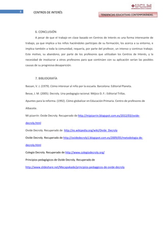 8

CENTROS DE INTERÉS

TENDENCIAS EDUCATIVAS CONTEMPORÁNEAS.

6. CONCLUSIÓN
A pesar de que el trabajo en clase basado en Centros de Interés es una forma interesante de
trabajo, ya que implica a los niños haciéndoles partícipes de su formación, los acerca a su entorno, e
implica también a toda la comunidad, requería, por parte del profesor, un intenso y continuo trabajo.
Este motivo, su abandono, por parte de los profesores que utilizaban los Centros de Interés, y la
necesidad de involucrar a otros profesores para que continúen con su aplicación serían las posibles
causas de su progresiva desaparición.

7. BIBLIOGRAFÍA
Bassan, V. J. (1979). Cómo interesar al niño por la escuela. Barcelona: Editorial Planeta.
Besse, J. M. (2005). Decroly. Una pedagogía racional. Méjico D. F.: Editorial Trillas.
Apuntes para la reforma. (1992). Cómo globalizar en Educación Primaria. Centro de profesores de
Albacete.
Mi pizarrín: Ovide Decroly. Recuperado de http://mipizarrin.blogspot.com.es/2012/03/ovidedecroly.html
Ovide Decroly. Recuperado de http://es.wikipedia.org/wiki/Ovide_Decroly
Ovide Decroly. Recuperado de http://ovidedecroly1.blogspot.com.es/2009/05/metodologia-dedecroly.html
Colegio Decroly. Recuperado de http://www.colegiodecroly.org/
Principios pedagógicos de Ovide Decroly. Recuperado de
http://www.slideshare.net/Mecapakade/principios-pedaggicos-de-ovide-decroly

 