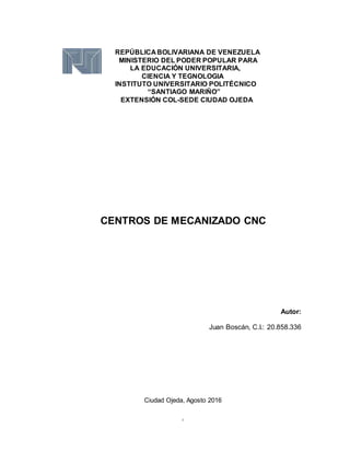 i
REPÚBLICA BOLIVARIANA DE VENEZUELA
MINISTERIO DEL PODER POPULAR PARA
LA EDUCACIÓN UNIVERSITARIA,
CIENCIA Y TEGNOLOGIA
INSTITUTO UNIVERSITARIO POLITÉCNICO
“SANTIAGO MARIÑO”
EXTENSIÓN COL-SEDE CIUDAD OJEDA
CENTROS DE MECANIZADO CNC
Autor:
Juan Boscán, C.I.: 20.858.336
Ciudad Ojeda, Agosto 2016
 