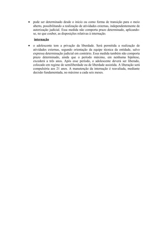 • pode ser determinado desde o início ou como forma de transição para o meio
aberto, possibilitando a realização de atividades externas, independentemente de
autorização judicial. Essa medida não comporta prazo determinado, aplicando-
se, no que couber, as disposições relativas à internação.
internação
• o adolescente tem a privação da liberdade. Será permitida a realização de
atividades externas, segundo orientação da equipe técnica da entidade, salvo
expressa determinação judicial em contrário. Essa medida também não comporta
prazo determinado, ainda que o período máximo, em nenhuma hipótese,
excederá a três anos. Após esse período, o adolescente deverá ser liberado,
colocado em regime de semiliberdade ou de liberdade assistida. A liberação será
compulsória aos 21 anos. A manutenção da internação é reavaliada, mediante
decisão fundamentada, no máximo a cada seis meses.
 