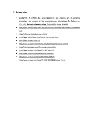 7. Referencias

     CABERO, J (1999): La organizaciónde los medios en el sistema
      educativo y su impacto en las organizaciones educativas. En Cabero, J.
      (Coord.): Tecnología educativa. Editorial Síntesis, Madrid.
     http://www.educastur.es/index.php?option=com_content&task=view&id=325&Itemid
      =124
     http://crfptic.centros.educa.jcyl.es/sitio/
     http://www.uib.es/depart/gte/edutec99/centrorec.html
     http://www.ite.educacion.es/
     http://www.cuadernointercultural.com/tic-tools/generadores-online/
     http://orienta.colegiomaravillas.com/profesores.htm
     http://www.youtube.com/watch?v=1FmYyXp2ajQ
     http://www.youtube.com/watch?v=VeJRRetuY08
     http://www.youtube.com/watch?v=DbHhxd9WJKc
     http://www.youtube.com/watch?v=X7bHBYjh8Z8&feature=fvwrel
 