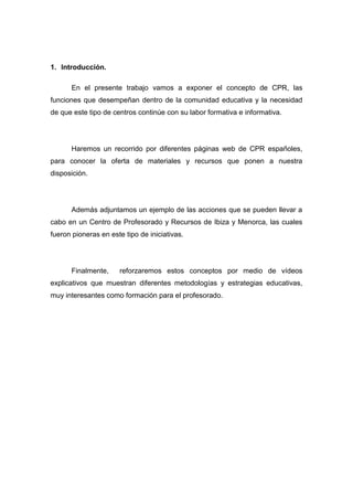 1. Introducción.

      En el presente trabajo vamos a exponer el concepto de CPR, las
funciones que desempeñan dentro de la comunidad educativa y la necesidad
de que este tipo de centros continúe con su labor formativa e informativa.




      Haremos un recorrido por diferentes páginas web de CPR españoles,
para conocer la oferta de materiales y recursos que ponen a nuestra
disposición.




      Además adjuntamos un ejemplo de las acciones que se pueden llevar a
cabo en un Centro de Profesorado y Recursos de Ibiza y Menorca, las cuales
fueron pioneras en este tipo de iniciativas.




      Finalmente,     reforzaremos estos conceptos por medio de vídeos
explicativos que muestran diferentes metodologías y estrategias educativas,
muy interesantes como formación para el profesorado.
 