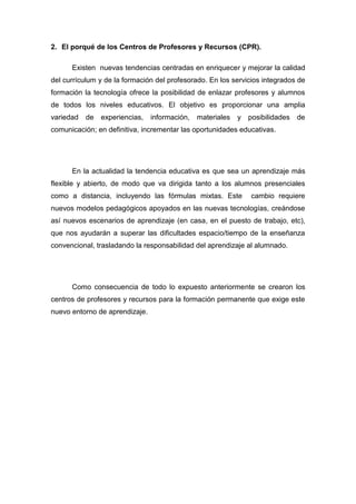 2. El porqué de los Centros de Profesores y Recursos (CPR).

      Existen nuevas tendencias centradas en enriquecer y mejorar la calidad
del currículum y de la formación del profesorado. En los servicios integrados de
formación la tecnología ofrece la posibilidad de enlazar profesores y alumnos
de todos los niveles educativos. El objetivo es proporcionar una amplia
variedad   de   experiencias,   información,   materiales   y   posibilidades   de
comunicación; en definitiva, incrementar las oportunidades educativas.




      En la actualidad la tendencia educativa es que sea un aprendizaje más
flexible y abierto, de modo que va dirigida tanto a los alumnos presenciales
como a distancia, incluyendo las fórmulas mixtas. Este          cambio requiere
nuevos modelos pedagógicos apoyados en las nuevas tecnologías, creándose
así nuevos escenarios de aprendizaje (en casa, en el puesto de trabajo, etc),
que nos ayudarán a superar las dificultades espacio/tiempo de la enseñanza
convencional, trasladando la responsabilidad del aprendizaje al alumnado.




      Como consecuencia de todo lo expuesto anteriormente se crearon los
centros de profesores y recursos para la formación permanente que exige este
nuevo entorno de aprendizaje.
 