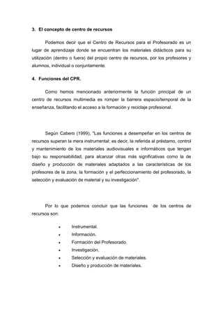 3. El concepto de centro de recursos

      Podemos decir que el Centro de Recursos para el Profesorado es un
lugar de aprendizaje donde se encuentran los materiales didácticos para su
utilización (dentro o fuera) del propio centro de recursos, por los profesores y
alumnos, individual o conjuntamente.

4. Funciones del CPR.

      Como hemos mencionado anteriormente la función principal de un
centro de recursos multimedia es romper la barrera espacio/temporal de la
enseñanza, facilitando el acceso a la formación y reciclaje profesional.




      Según Cabero (1999), "Las funciones a desempeñar en los centros de
recursos superan la mera instrumental; es decir, la referida al préstamo, control
y mantenimiento de los materiales audiovisuales e informáticos que tengan
bajo su responsabilidad, para alcanzar otras más significativas como la de
diseño y producción de materiales adaptados a las características de los
profesores de la zona, la formación y el perfeccionamiento del profesorado, la
selección y evaluación de material y su investigación".




      Por lo que podemos concluir que las funciones           de los centros de
recursos son:

                   Instrumental.
                   Información.
                   Formación del Profesorado.
                   Investigación.
                   Selección y evaluación de materiales.
                   Diseño y producción de materiales.
 