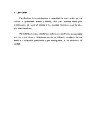 6. Conclusión

      Para finalizar debemos destacar la necesidad de estos centros ya que
facilitan el aprendizaje abierto y flexible, tanto para alumnos como para
profesionales, así como el acceso a los recursos necesarios para la labor
educativa de calidad.

      Por lo tanto debemos intentar que este tipo de centros no desaparezca
sino que por el contrario deberían de ampliar su ubicación, ayudando de este
modo a la formación permanente y por consiguiente, a una educación de
calidad.
 