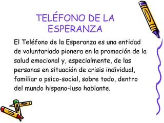 TELÉFONO DE LA
ESPERANZA
El Teléfono de la Esperanza es una entidad
de voluntariado pionera en la promoción de la
salud emocional y, especialmente, de las
personas en situación de crisis individual,
familiar o psico-social, sobre todo, dentro
del mundo hispano-luso hablante.

 