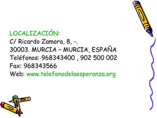 LOCALIZACIÓN:
C/ Ricardo Zamora, 8, -.
30003. MURCIA – MURCIA, ESPAÑA
Teléfonos: 968343400 , 902 500 002
Fax: 968343566
Web: www.telefonodelaesperanza.org

 