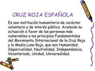 CRUZ ROJA ESPAÑOLA
Es una institución humanitaria de carácter
voluntario y de interés público. Acomoda su
actuación a favor de las personas más
vulnerables a los principios Fundamentales
del Movimiento Internacional de la Cruz Roja
y la Media Luna Roja, que son Humanidad,
Imparcialidad, Neutralidad, Independencia,
Voluntariado, Unidad, Universalidad.

 