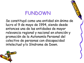 FUNDOWN
Se constituyó como una entidad sin ánimo de
lucro el 9 de mayo de 1994, siendo desde
entonces una de las entidades de mayor
relevancia regional y nacional en atención y
promoción de la Autonomía Personal del
colectivo de personas con discapacidad
intelectual y/o Síndrome de Down.

 