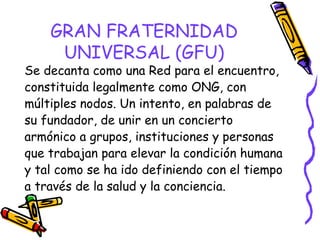 GRAN FRATERNIDAD
UNIVERSAL (GFU)

Se decanta como una Red para el encuentro,
constituida legalmente como ONG, con
múltiples nodos. Un intento, en palabras de
su fundador, de unir en un concierto
armónico a grupos, instituciones y personas
que trabajan para elevar la condición humana
y tal como se ha ido definiendo con el tiempo
a través de la salud y la conciencia.

 