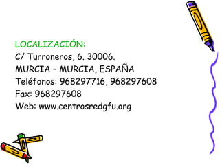 LOCALIZACIÓN:
C/ Turroneros, 6. 30006.
MURCIA – MURCIA, ESPAÑA
Teléfonos: 968297716, 968297608
Fax: 968297608
Web: www.centrosredgfu.org

 