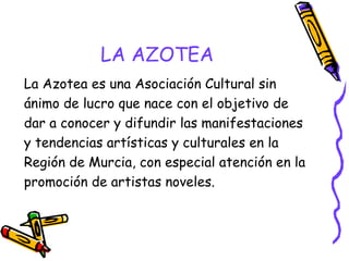LA AZOTEA
La Azotea es una Asociación Cultural sin
ánimo de lucro que nace con el objetivo de
dar a conocer y difundir las manifestaciones
y tendencias artísticas y culturales en la
Región de Murcia, con especial atención en la
promoción de artistas noveles.

 