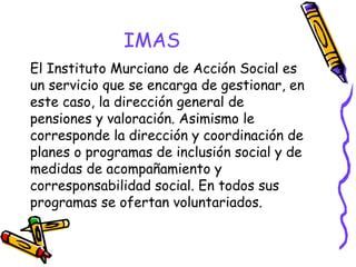 IMAS
El Instituto Murciano de Acción Social es
un servicio que se encarga de gestionar, en
este caso, la dirección general de
pensiones y valoración. Asimismo le
corresponde la dirección y coordinación de
planes o programas de inclusión social y de
medidas de acompañamiento y
corresponsabilidad social. En todos sus
programas se ofertan voluntariados.

 