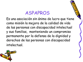 ASPAPROS
Es una asociación sin ánimo de lucro que tiene
como misión la mejora de la calidad de vida
de las personas con discapacidad intelectual
y sus familias,  manteniendo un compromiso
permanente por la defensa de la dignidad y
derechos de las personas con discapacidad
intelectual.

 