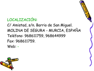 LOCALIZACIÓN:
C/ Amistad, s/n. Barrio de San Miguel.
MOLINA DE SEGURA - MURCIA, ESPAÑA
Teléfono: 968611759, 968644999
Fax: 968611759.
Web: -

 