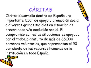 CÁRITAS
Cáritas desarrolla dentro de España una
importante labor de apoyo y promoción social
a diversos grupos sociales en situación de
precariedad y/o exclusión social. El
compromiso con estas situaciones es apoyado
por el trabajo gratuito de más de 65.000
personas voluntarias, que representan el 90
por ciento de los recursos humanos de la
institución en toda España.

 