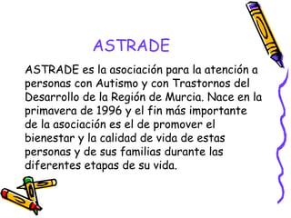ASTRADE
ASTRADE es la asociación para la atención a
personas con Autismo y con Trastornos del
Desarrollo de la Región de Murcia. Nace en la
primavera de 1996 y el fin más importante
de la asociación es el de promover el
bienestar y la calidad de vida de estas
personas y de sus familias durante las
diferentes etapas de su vida.   

 