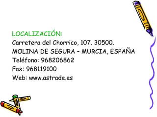 LOCALIZACIÓN:
Carretera del Chorrico, 107. 30500.
MOLINA DE SEGURA – MURCIA, ESPAÑA
Teléfono: 968206862
Fax: 968119100
Web: www.astrade.es

 