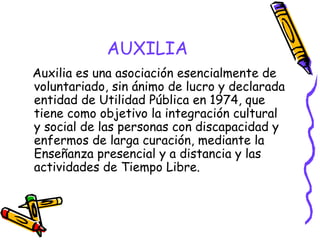 AUXILIA
Auxilia es una asociación esencialmente de
voluntariado, sin ánimo de lucro y declarada
entidad de Utilidad Pública en 1974, que
tiene como objetivo la integración cultural
y social de las personas con discapacidad y
enfermos de larga curación, mediante la
Enseñanza presencial y a distancia y las
actividades de Tiempo Libre.

 