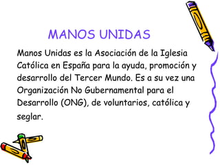 MANOS UNIDAS
Manos Unidas es la Asociación de la Iglesia
Católica en España para la ayuda, promoción y
desarrollo del Tercer Mundo. Es a su vez una
Organización No Gubernamental para el
Desarrollo (ONG), de voluntarios, católica y
seglar.

 