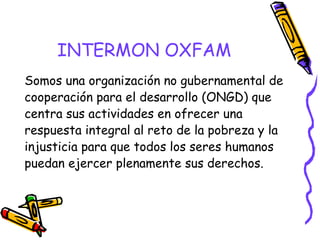 INTERMON OXFAM
Somos una organización no gubernamental de
cooperación para el desarrollo (ONGD) que
centra sus actividades en ofrecer una
respuesta integral al reto de la pobreza y la
injusticia para que todos los seres humanos
puedan ejercer plenamente sus derechos.

 