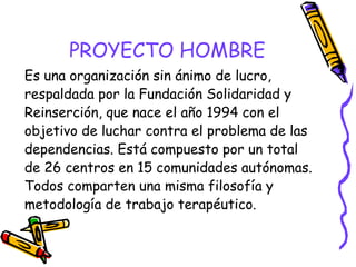 PROYECTO HOMBRE
Es una organización sin ánimo de lucro,
respaldada por la Fundación Solidaridad y
Reinserción, que nace el año 1994 con el
objetivo de luchar contra el problema de las
dependencias. Está compuesto por un total
de 26 centros en 15 comunidades autónomas.
Todos comparten una misma filosofía y
metodología de trabajo terapéutico.

 