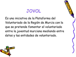 JOVOL
Es una iniciativa de la Plataforma del
Voluntariado de la Región de Murcia con la
que se pretende fomentar el voluntariado
entre la juventud murciana mediando entre
éstos y las entidades de voluntariado.

 
