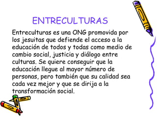 ENTRECULTURAS
Entreculturas es una ONG promovida por
los jesuitas que defiende el acceso a la
educación de todos y todas como medio de
cambio social, justicia y diálogo entre
culturas. Se quiere conseguir que la
educación llegue al mayor número de
personas, pero también que su calidad sea
cada vez mejor y que se dirija a la
transformación social.

 