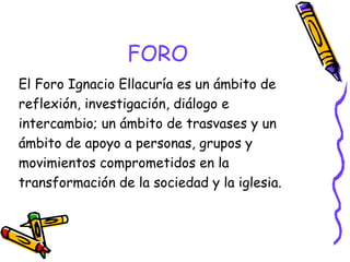 FORO
El Foro Ignacio Ellacuría es un ámbito de
reflexión, investigación, diálogo e
intercambio; un ámbito de trasvases y un
ámbito de apoyo a personas, grupos y
movimientos comprometidos en la
transformación de la sociedad y la iglesia.

 