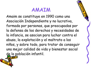 AMAIM
Amaim se constituye en 1990 como una
Asociación Independiente y no lucrativa,
formada por personas, que preocupadas por
la defensa de los derechos y necesidades de
la infancia, se asocian para luchar contra el
abuso, la explotación y el maltrato a los
niños, y sobre todo, para tratar de conseguir
una mejor calidad de vida y bienestar social
de la población infantil.

 