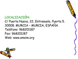 LOCALIZACIÓN:
C/ Puerta Nueva, 22, Entresuelo, Puerta 5.
30008. MURCIA – MURCIA, ESPAÑA
Teléfono: 968201187
Fax: 968201187
Web: www.amaim.org

 