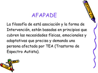 AFAPADE
La filosofía de está asociación y la forma de
Intervención, están basadas en principios que
cubren las necesidades físicas, emocionales y
adaptativas que precisa y demanda una
persona afectada por TEA (Trastorno de
Espectro Autista).

 