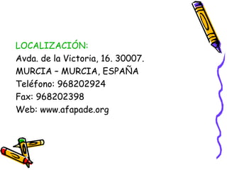 LOCALIZACIÓN:
Avda. de la Victoria, 16. 30007.
MURCIA – MURCIA, ESPAÑA
Teléfono: 968202924
Fax: 968202398
Web: www.afapade.org

 