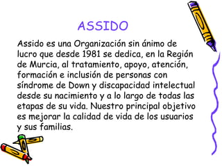 ASSIDO
Assido es una Organización sin ánimo de
lucro que desde 1981 se dedica, en la Región
de Murcia, al tratamiento, apoyo, atención,
formación e inclusión de personas con
síndrome de Down y discapacidad intelectual
desde su nacimiento y a lo largo de todas las
etapas de su vida. Nuestro principal objetivo
es mejorar la calidad de vida de los usuarios
y sus familias.

 