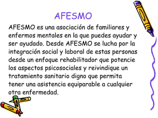 AFESMO
AFESMO es una asociación de familiares y
enfermos mentales en la que puedes ayudar y
ser ayudado. Desde AFESMO se lucha por la
integración social y laboral de estas personas
desde un enfoque rehabilitador que potencie
los aspectos psicosociales y reivindique un
tratamiento sanitario digno que permita
tener una asistencia equiparable a cualquier
otra enfermedad.

 