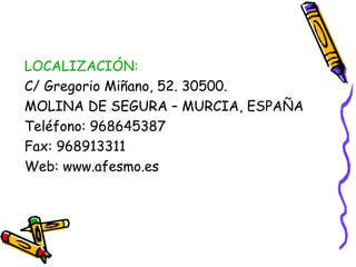 LOCALIZACIÓN:
C/ Gregorio Miñano, 52. 30500.
MOLINA DE SEGURA – MURCIA, ESPAÑA
Teléfono: 968645387
Fax: 968913311
Web: www.afesmo.es

 
