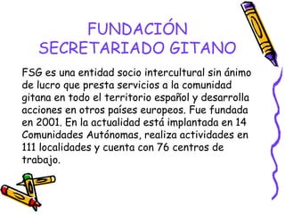 FUNDACIÓN
SECRETARIADO GITANO
FSG es una entidad socio intercultural sin ánimo
de lucro que presta servicios a la comunidad
gitana en todo el territorio español y desarrolla
acciones en otros países europeos. Fue fundada
en 2001. En la actualidad está implantada en 14
Comunidades Autónomas, realiza actividades en
111 localidades y cuenta con 76 centros de
trabajo.

 