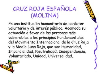 CRUZ ROJA ESPAÑOLA
(MOLINA)
Es una institución humanitaria de carácter
voluntario y de interés público. Acomoda su
actuación a favor de las personas más
vulnerables a los principios Fundamentales
del Movimiento Internacional de la Cruz Roja
y la Media Luna Roja, que son Humanidad,
Imparcialidad, Neutralidad, Independencia,
Voluntariado, Unidad, Universalidad.

 