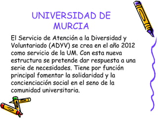 UNIVERSIDAD DE
MURCIA
El Servicio de Atención a la Diversidad y
Voluntariado (ADYV) se crea en el año 2012
como servicio de la UM. Con esta nueva
estructura se pretende dar respuesta a una
serie de necesidades. Tiene por función
principal fomentar la solidaridad y la
concienciación social en el seno de la
comunidad universitaria.

 