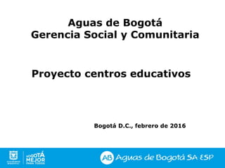 Proyecto centros educativos
Bogotá D.C., febrero de 2016
Aguas de Bogotá
Gerencia Social y Comunitaria
 