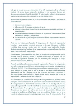 2
a lo que se conoce como contexto social de la vida organizacional. La influencia
conjunta de estos, tienen incidencias decisivas en los aspectos diversos del
funcionamiento institucional: la definición de objetivos, las políticas de captación o
aceptación de miembros, las relaciones con otras organizaciones…
Mayntz(1982:30) analiza algunos de los factores que han contribuido a configurar la
situación actual.
 Los avances tecnológicos.
 El predominio de la vida urbana sobre la rural.
 El modelo de ordenación política de la sociedad que facilita la aparición de
organizaciones.
 Las necesidades que siente el individuo de organizarse colectivamente para
defender sus derechos y sus intereses.
 La eficiencia de la propia organización para obtener determinados objetivos
sociales.
Todo ello nos indica que el estudio de los procesos de desarrollo organizativo
constituye una cuestión altamente compleja en la cual intervienen múltiples
variables. Hay diversas teorías que han surgido para explicarlo, basadas
fundamentalmente en el análisis de las organizaciones empresariales que han dado
lugar a las ciencias de la organización.
En este mismo apartado también nos habla de la definición de organización, que lo
entiende como la eficacia y orden. Es disponer y relacionar de acuerdo con una
finalidad los diferentes elementos de una realidad para conseguir un mejor
funcionamiento” (Gairin, 1986:76)
También nos habla de los componentes de la organización: Tres son los componentes
que cabe considerar como básicos en las organizaciones: metas, estructura y sistema
relacional (GAIRÍN, 1996:63). Las organizaciones basan su existencia en el logro de
unos objetivos o metas, para lo cual se procuran una determinada estructura
(delimitación de las relaciones entre los elementos personales, materiales y
funcionales) todo lo cual deberá ser llevado a cabo por las personas que forman la
organización a través de la interrelación mutua.
Por último también nos habla de la tipología de las organizaciones; múltiples son las
tipologías, tantas como criterios de ordenación, que se puede considerar en el estudio
de las organizaciones. El acierto o la utilidad de cada una de ellas depende, por una
lado, de la capacidad de poner de manifiesto la creación de estructura y la dinámica
de funcionamiento de la organización y; por otro lado, de la importancia de las
dimensiones que ponen de relieve, así como de su precisión. Además, debe
considerarse también su utilidad para poner de manifiesto el riesgo que se corre
cuando se adopta una determinada tipología como clave de interpretación de la
 
