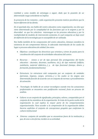 3
realidad y como modelo de estrategia a seguir, dado que la posesión de un
determinado rasgo coincidente no implica
la presencia de los restantes ; cada organización presenta matices peculiares que la
hacen diferente de las demás.
En el apartado dos, nos habla del centro educativo como organización, nos dice que
viene determinada por la complejidad de las funciones que se le asignen y por la
diversidad en que los colectivos intervengan en los procesos educativos y por la
multiplicidad de modelos de intervención existentes, lo cual comporta un bajo nivel
de definición de la tecnología que es susceptible de ser utilizada.
Nos habla también de los componentes del centro educativo, Antunez considera la
existencia de seis componentes básicos, la adecuada interrelación de los cuales da
lugar a procesos educativos de calidad. Son estos:
 Objetivos: constituyen las directrices que orientan y sirven de pauta para la
coordinación del conjunto de actividades educativas del centro.
 Recursos: : vienen a ser de tipo personal (los protagonistas del hecho
educativo : docentes, discentes, auxiliares, etc.); de tipo material (edificio,
mobiliario, material didáctico...) y, de tipo funcional (tiempo, dinero y
formación, fundamentalmente)
 Estructura: La estructura está compuesta por un conjunto de unidades
(personas, órganos, cargos, servicios...) a los cuales se les asigna una
determinada función de acuerdo con un conjunto de normas o procedimientos
de actuación.
 Tecnología: Se habla de un actuar tecnológico cuando tras las actuaciones
profesionales se encuentra una justificación racional, fruto un proceso de
análisis.
 Cultura: es un conjunto de significados, principios, valores...compartidos por el
conjunto de los miembros de la organización. Se trata de la parte oculta de la
organización la cual explica la mayor parte de los comportamientos
organizacionales. Para acceder a la comprensión de la organización deben
hacerse explícitas el conjunto de concepciones grupales que conforman la
cultura institucional
 Entorno: conjunto de variables que se encuentran fuera de la institución y
que, de una u otra forma, inciden en su actividad.
 