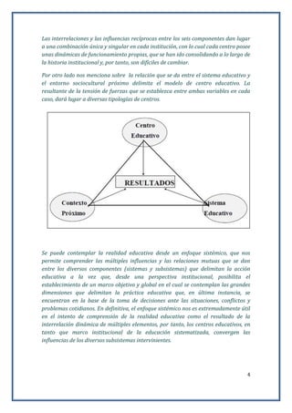 4
Las interrelaciones y las influencias recíprocas entre los seis componentes dan lugar
a una combinación única y singular en cada institución, con lo cual cada centro posee
unas dinámicas de funcionamiento propias, que se han ido consolidando a lo largo de
la historia institucional y, por tanto, son difíciles de cambiar.
Por otro lado nos menciona sobre la relación que se da entre el sistema educativo y
el entorno sociocultural próximo delimita el modelo de centro educativo. La
resultante de la tensión de fuerzas que se establezca entre ambas variables en cada
caso, dará lugar a diversas tipologías de centros.
Se puede contemplar la realidad educativa desde un enfoque sistémico, que nos
permite comprender las múltiples influencias y las relaciones mutuas que se dan
entre los diversos componentes (sistemas y subsistemas) que delimitan la acción
educativa a la vez que, desde una perspectiva institucional, posibilita el
establecimiento de un marco objetivo y global en el cual se contemplan las grandes
dimensiones que delimitan la práctica educativa que, en última instancia, se
encuentran en la base de la toma de decisiones ante las situaciones, conflictos y
problemas cotidianos. En definitiva, el enfoque sistémico nos es extremadamente útil
en el intento de comprensión de la realidad educativa como el resultado de la
interrelación dinámica de múltiples elementos, por tanto, los centros educativos, en
tanto que marco institucional de la educación sistematizada, convergen las
influencias de los diversos subsistemas intervinientes.
 
