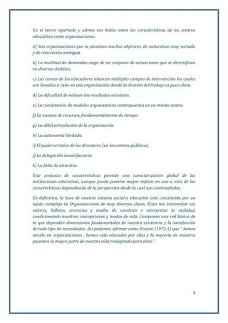 5
En el tercer apartado y ultimo nos habla sobre las características de los centros
educativos como organizaciones:
a) Son organizaciones que se plantean muchos objetivos, de naturaleza muy variada
y de concreción ambigua.
b) La multitud de demandas exige de un conjunto de actuaciones que se diversifican
en diversos ámbitos.
c) Las tareas de los educadores abarcan múltiples campos de intervención los cuales
son llevados a cabo en una organización donde la división del trabajo es poco clara.
d) La dificultad de evaluar los resultados escolares.
e) La coexistencia de modelos organizativos contrapuestos en un mismo centro.
f) La escasez de recursos, fundamentalmente de tiempo.
g) La débil articulación de la organización.
h) La autonomía limitada.
i) El poder errático de los directores (en los centros públicos).
j) La delegación insatisfactoria.
k) La falta de atractivo.
Este conjunto de características permite una caracterización global de las
instituciones educativas, aunque puede ponerse mayor énfasis en una u otra de las
características dependiendo de la perspectiva desde la cual son contempladas.
En definitiva, la base de nuestro sistema social y educativo está constituida por un
tejido complejo de Organizaciones de muy diversas clases. Éstas nos transmiten sus
valores, hábitos, creencias y modos de construir e interpretar la realidad,
condicionando nuestras concepciones y modos de vida. Componen una red básica de
la que dependen dimensiones fundamentales de nuestra existencia y la satisfacción
de todo tipo de necesidades. Así podemos afirmar como Etzioni (1972:1) que “ hemos
nacido en organizaciones , hemos sido educados por ellas y la mayoría de nosotros
pasamos la mayor parte de nuestra vida trabajando para ellas.”.
 