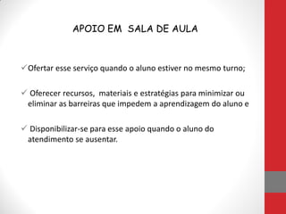 APOIO EM SALA DE AULA
Ofertar esse serviço quando o aluno estiver no mesmo turno;
 Oferecer recursos, materiais e estratégias para minimizar ou
eliminar as barreiras que impedem a aprendizagem do aluno e
 Disponibilizar-se para esse apoio quando o aluno do
atendimento se ausentar.
 