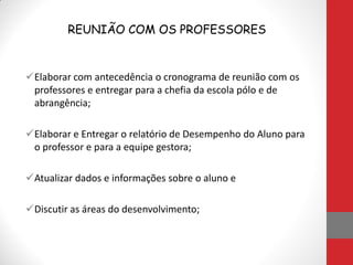 REUNIÃO COM OS PROFESSORES
Elaborar com antecedência o cronograma de reunião com os
professores e entregar para a chefia da escola pólo e de
abrangência;
Elaborar e Entregar o relatório de Desempenho do Aluno para
o professor e para a equipe gestora;
Atualizar dados e informações sobre o aluno e
Discutir as áreas do desenvolvimento;
 