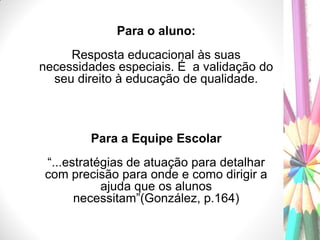 Para o aluno:
Resposta educacional às suas
necessidades especiais. É a validação do
seu direito à educação de qualidade.
Para a Equipe Escolar
“...estratégias de atuação para detalhar
com precisão para onde e como dirigir a
ajuda que os alunos
necessitam”(González, p.164)
 