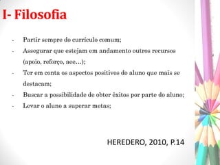 I- Filosofia
HEREDERO, 2010, P.14
- Partir sempre do currículo comum;
- Assegurar que estejam em andamento outros recursos
(apoio, reforço, aee…);
- Ter em conta os aspectos positivos do aluno que mais se
destacam;
- Buscar a possibilidade de obter êxitos por parte do aluno;
- Levar o aluno a superar metas;
 